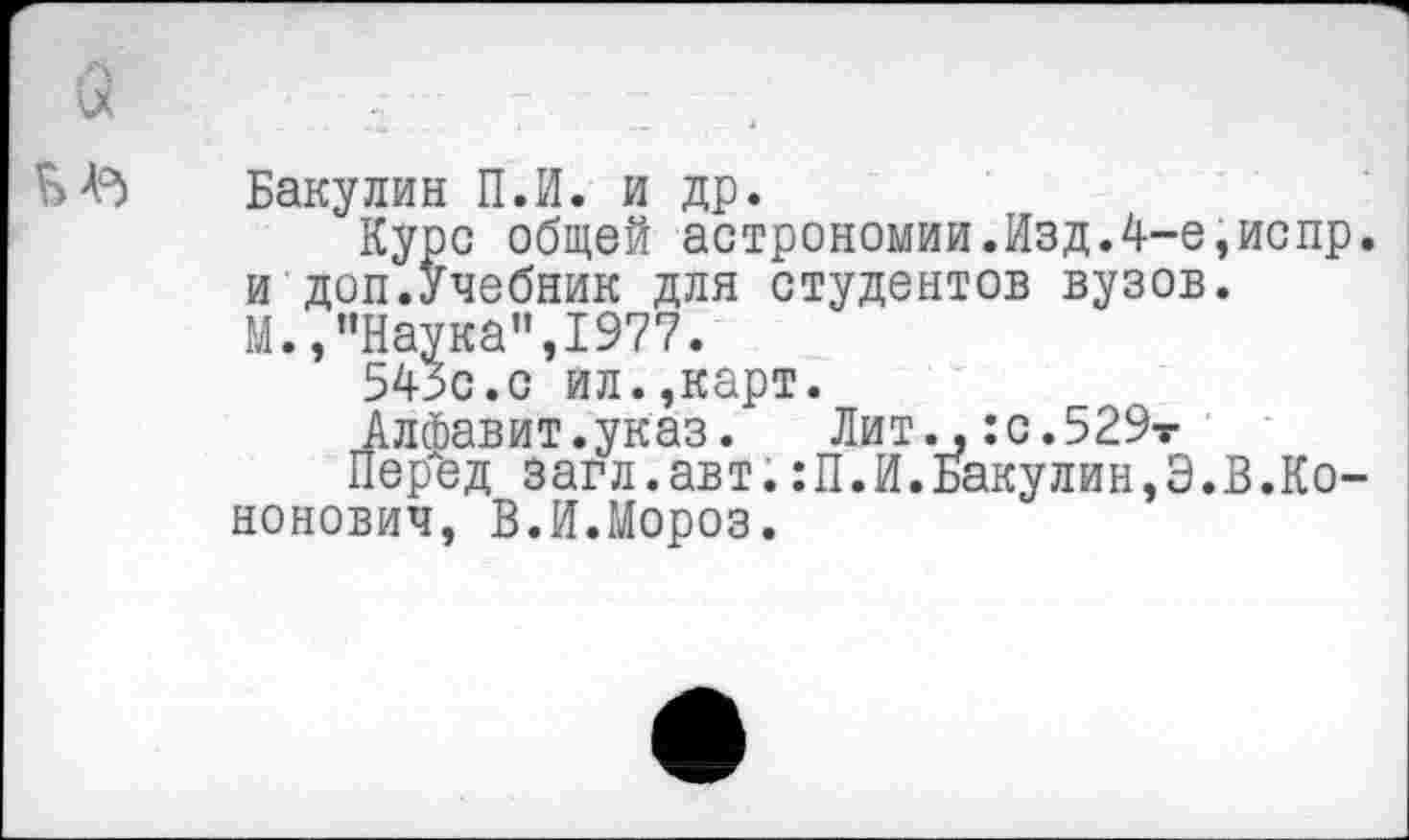 ﻿Бакулин П.И. и др.
Курс общей астрономии.Изд.4-е,испр и доп.Учебник для студентов вузов.
М. /’Наука", 1977.
543с.с ил.,карт.
Алфавит.указ. Лит.,:с.529т
Перед загл.авт.:П.И.Бакулин,Э.В.Ко-нонович, В.И.Мороз.